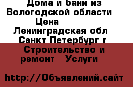 Дома и бани из Вологодской области. › Цена ­ 1 000 - Ленинградская обл., Санкт-Петербург г. Строительство и ремонт » Услуги   